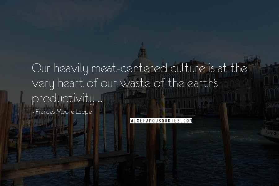 Frances Moore Lappe Quotes: Our heavily meat-centered culture is at the very heart of our waste of the earth's productivity ...