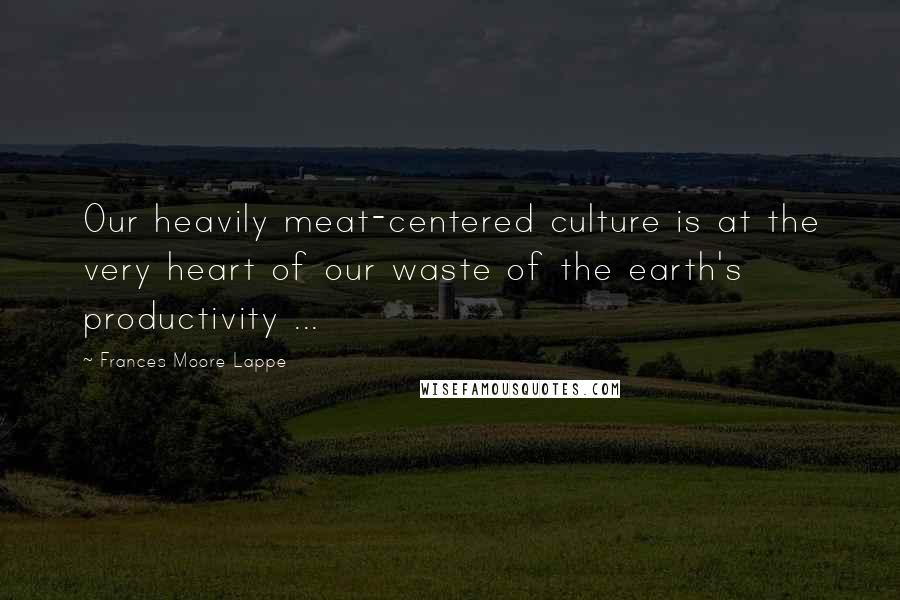 Frances Moore Lappe Quotes: Our heavily meat-centered culture is at the very heart of our waste of the earth's productivity ...