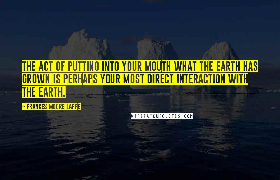 Frances Moore Lappe Quotes: The act of putting into your mouth what the earth has grown is perhaps your most direct interaction with the earth.