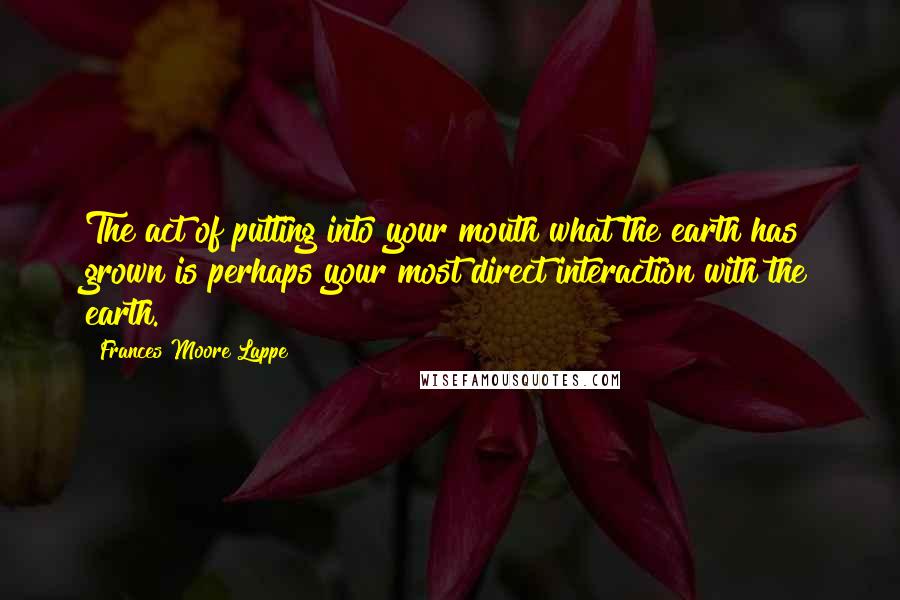 Frances Moore Lappe Quotes: The act of putting into your mouth what the earth has grown is perhaps your most direct interaction with the earth.