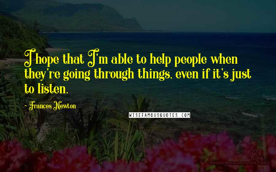 Frances Newton Quotes: I hope that I'm able to help people when they're going through things, even if it's just to listen.