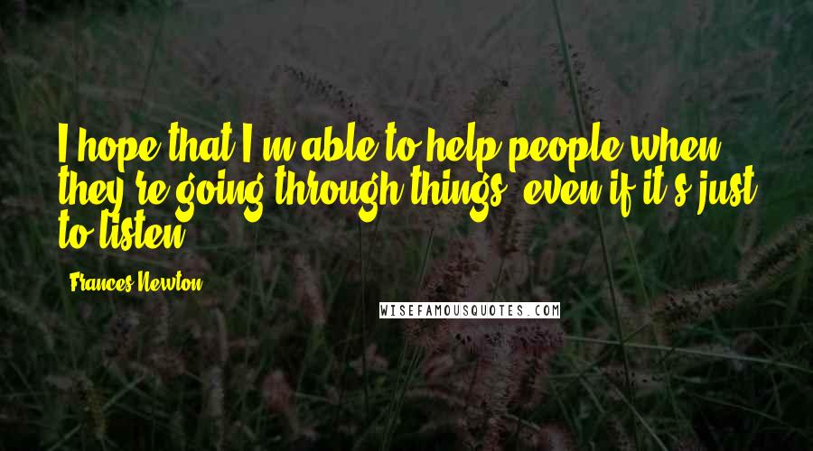 Frances Newton Quotes: I hope that I'm able to help people when they're going through things, even if it's just to listen.
