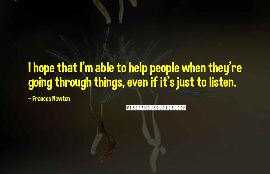 Frances Newton Quotes: I hope that I'm able to help people when they're going through things, even if it's just to listen.