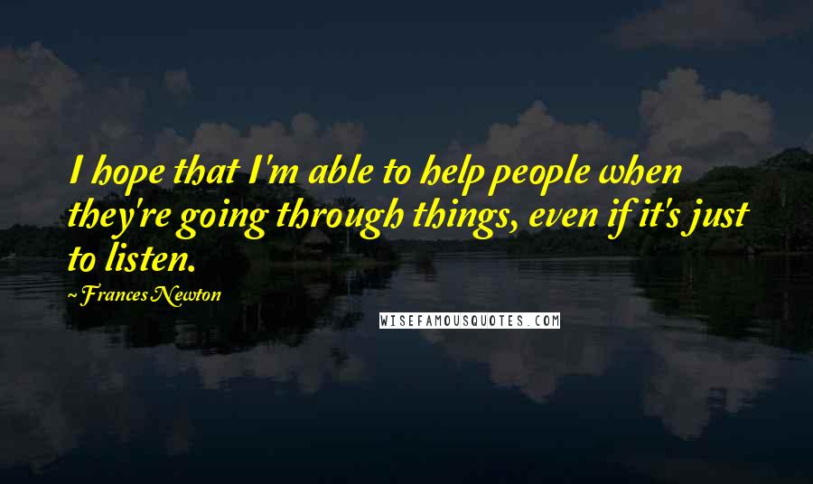 Frances Newton Quotes: I hope that I'm able to help people when they're going through things, even if it's just to listen.