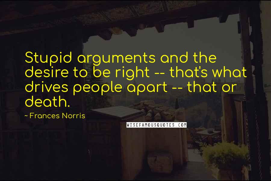 Frances Norris Quotes: Stupid arguments and the desire to be right -- that's what drives people apart -- that or death.