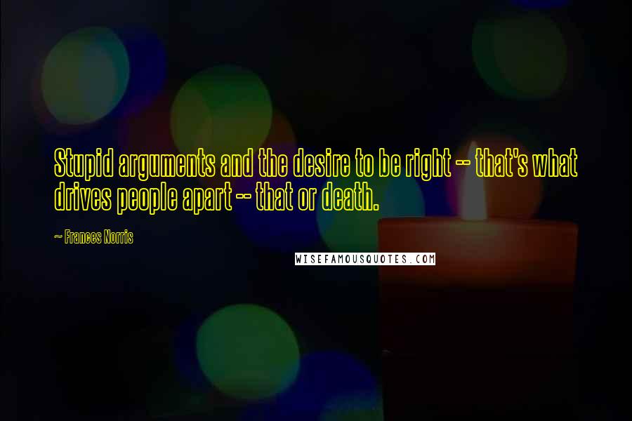 Frances Norris Quotes: Stupid arguments and the desire to be right -- that's what drives people apart -- that or death.
