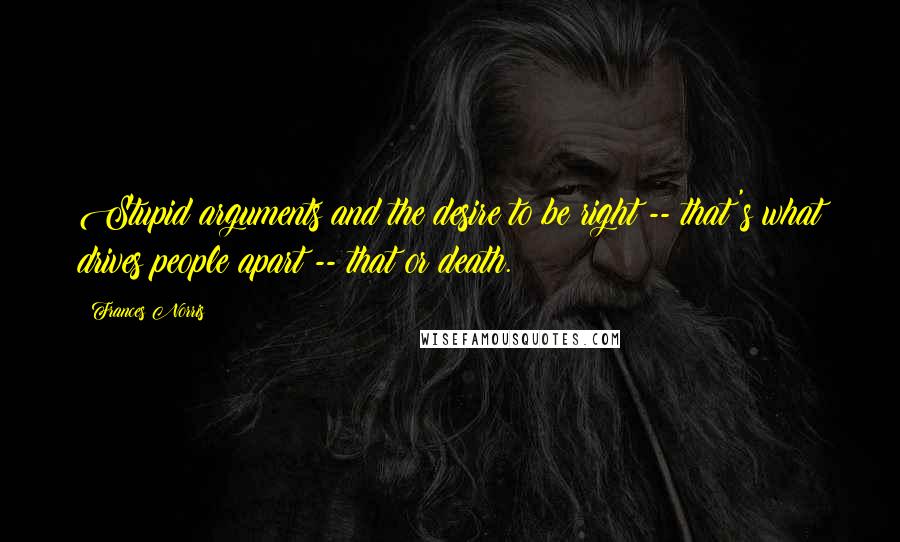 Frances Norris Quotes: Stupid arguments and the desire to be right -- that's what drives people apart -- that or death.