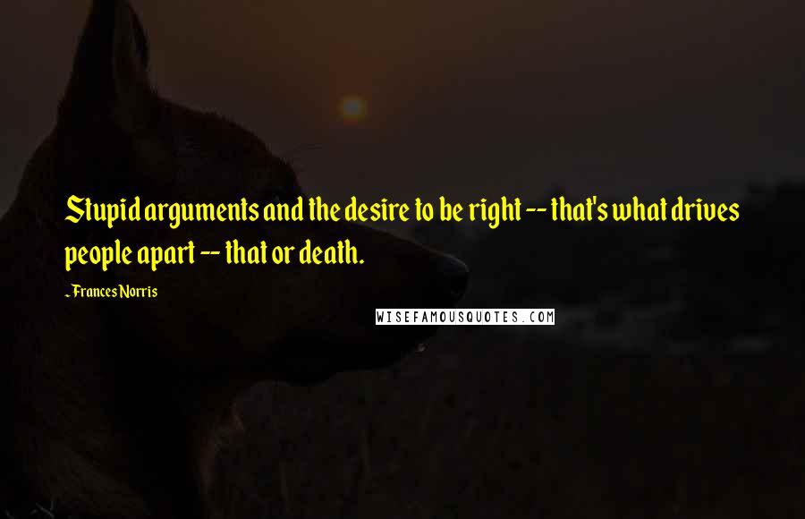 Frances Norris Quotes: Stupid arguments and the desire to be right -- that's what drives people apart -- that or death.
