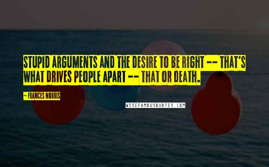 Frances Norris Quotes: Stupid arguments and the desire to be right -- that's what drives people apart -- that or death.