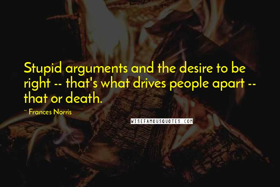 Frances Norris Quotes: Stupid arguments and the desire to be right -- that's what drives people apart -- that or death.