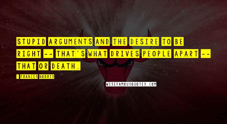 Frances Norris Quotes: Stupid arguments and the desire to be right -- that's what drives people apart -- that or death.