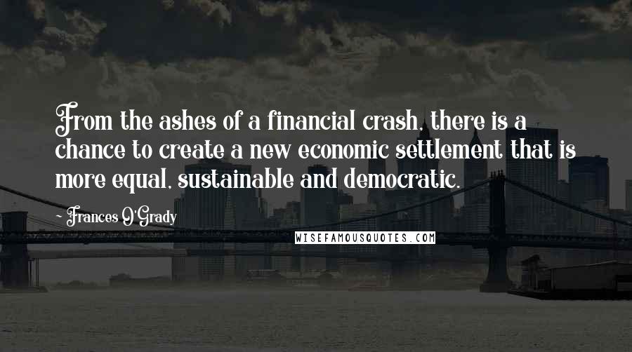 Frances O'Grady Quotes: From the ashes of a financial crash, there is a chance to create a new economic settlement that is more equal, sustainable and democratic.