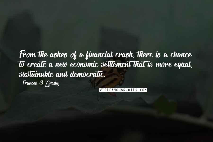 Frances O'Grady Quotes: From the ashes of a financial crash, there is a chance to create a new economic settlement that is more equal, sustainable and democratic.