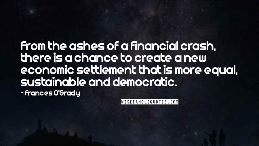 Frances O'Grady Quotes: From the ashes of a financial crash, there is a chance to create a new economic settlement that is more equal, sustainable and democratic.