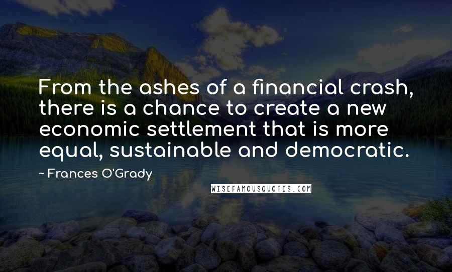Frances O'Grady Quotes: From the ashes of a financial crash, there is a chance to create a new economic settlement that is more equal, sustainable and democratic.
