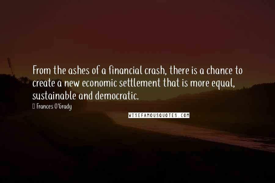 Frances O'Grady Quotes: From the ashes of a financial crash, there is a chance to create a new economic settlement that is more equal, sustainable and democratic.