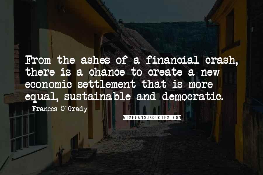 Frances O'Grady Quotes: From the ashes of a financial crash, there is a chance to create a new economic settlement that is more equal, sustainable and democratic.