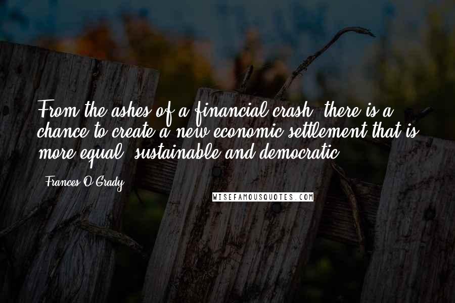 Frances O'Grady Quotes: From the ashes of a financial crash, there is a chance to create a new economic settlement that is more equal, sustainable and democratic.