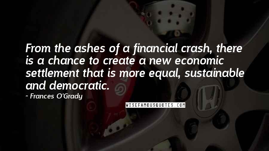 Frances O'Grady Quotes: From the ashes of a financial crash, there is a chance to create a new economic settlement that is more equal, sustainable and democratic.