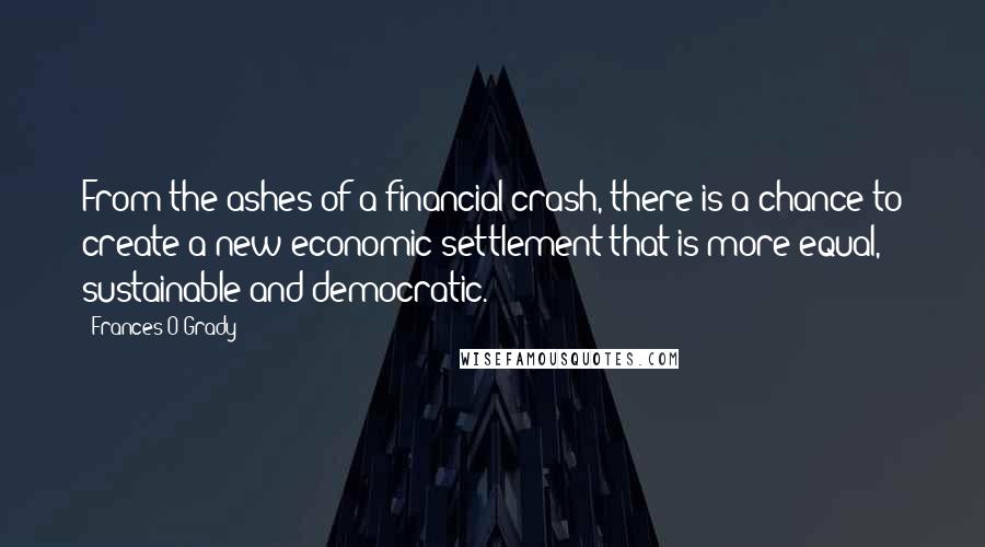 Frances O'Grady Quotes: From the ashes of a financial crash, there is a chance to create a new economic settlement that is more equal, sustainable and democratic.