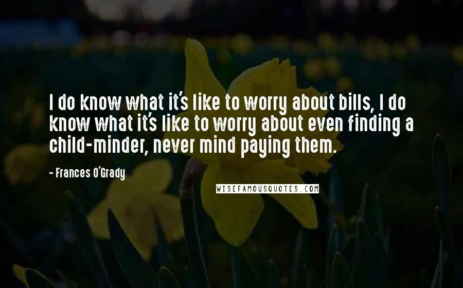 Frances O'Grady Quotes: I do know what it's like to worry about bills, I do know what it's like to worry about even finding a child-minder, never mind paying them.