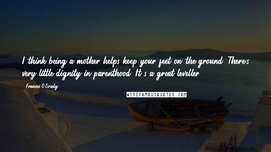 Frances O'Grady Quotes: I think being a mother helps keep your feet on the ground. There's very little dignity in parenthood. It's a great leveller.