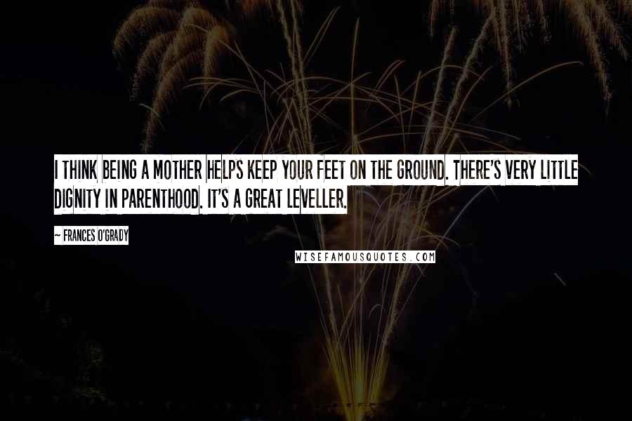 Frances O'Grady Quotes: I think being a mother helps keep your feet on the ground. There's very little dignity in parenthood. It's a great leveller.