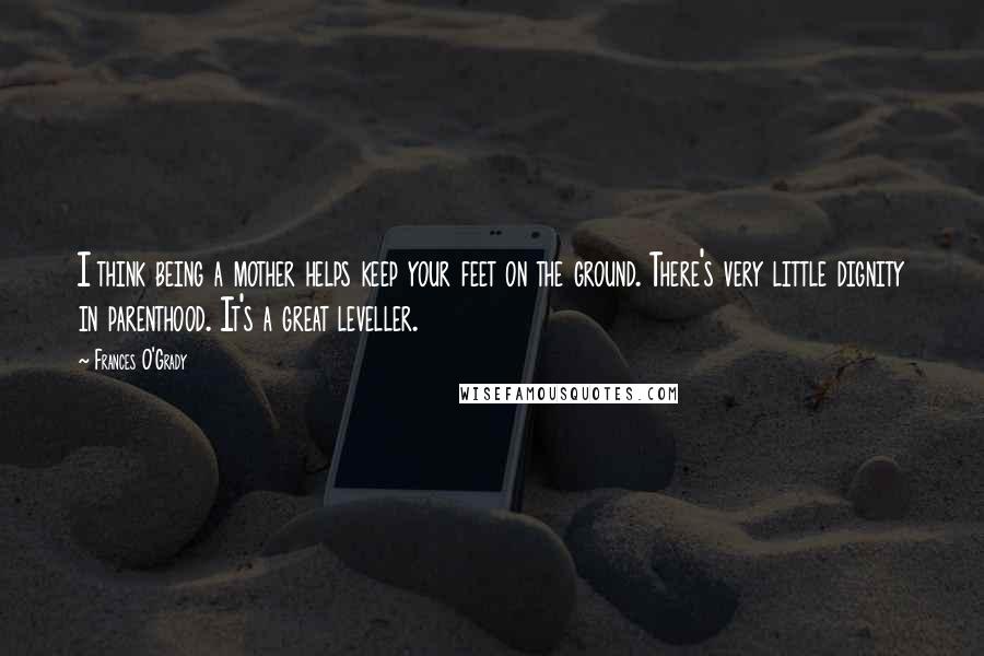 Frances O'Grady Quotes: I think being a mother helps keep your feet on the ground. There's very little dignity in parenthood. It's a great leveller.
