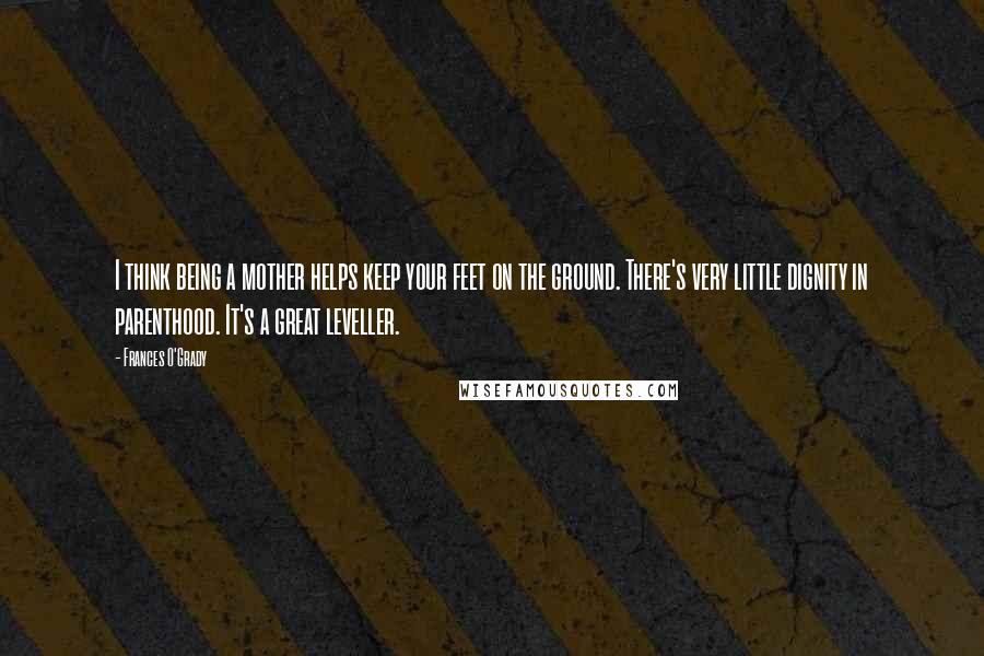 Frances O'Grady Quotes: I think being a mother helps keep your feet on the ground. There's very little dignity in parenthood. It's a great leveller.