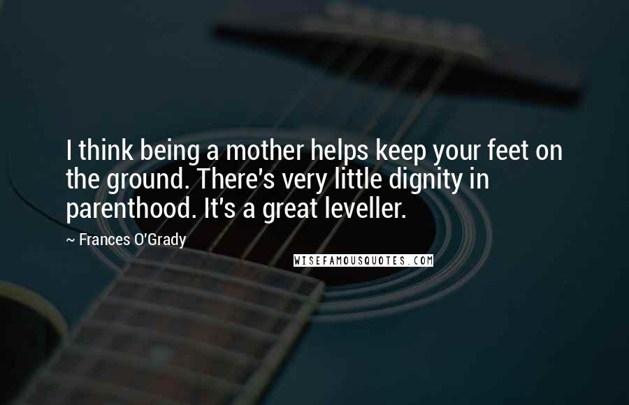 Frances O'Grady Quotes: I think being a mother helps keep your feet on the ground. There's very little dignity in parenthood. It's a great leveller.