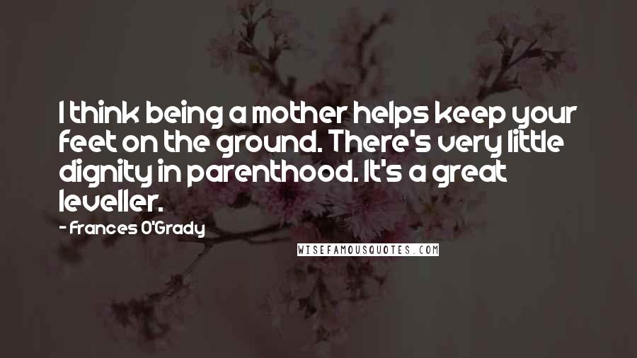 Frances O'Grady Quotes: I think being a mother helps keep your feet on the ground. There's very little dignity in parenthood. It's a great leveller.