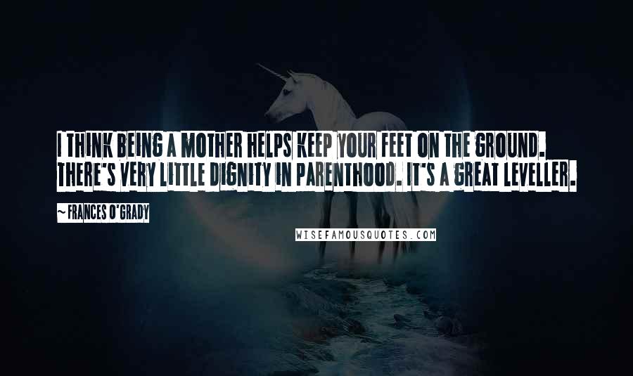 Frances O'Grady Quotes: I think being a mother helps keep your feet on the ground. There's very little dignity in parenthood. It's a great leveller.