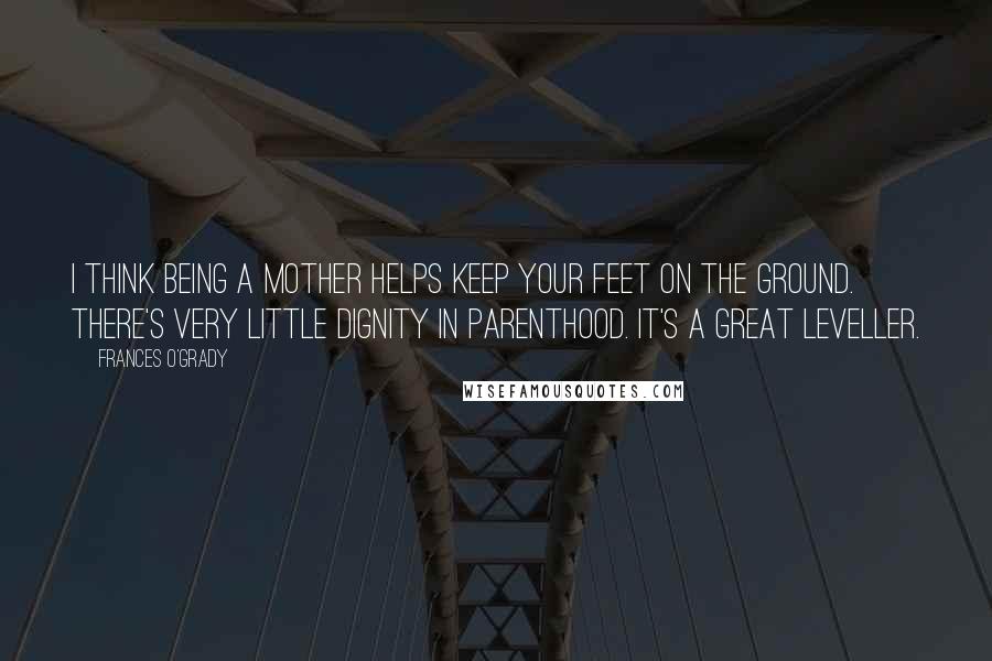 Frances O'Grady Quotes: I think being a mother helps keep your feet on the ground. There's very little dignity in parenthood. It's a great leveller.