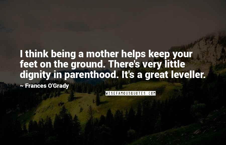 Frances O'Grady Quotes: I think being a mother helps keep your feet on the ground. There's very little dignity in parenthood. It's a great leveller.