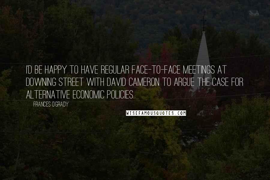 Frances O'Grady Quotes: I'd be happy to have regular face-to-face meetings at Downing Street with David Cameron to argue the case for alternative economic policies.