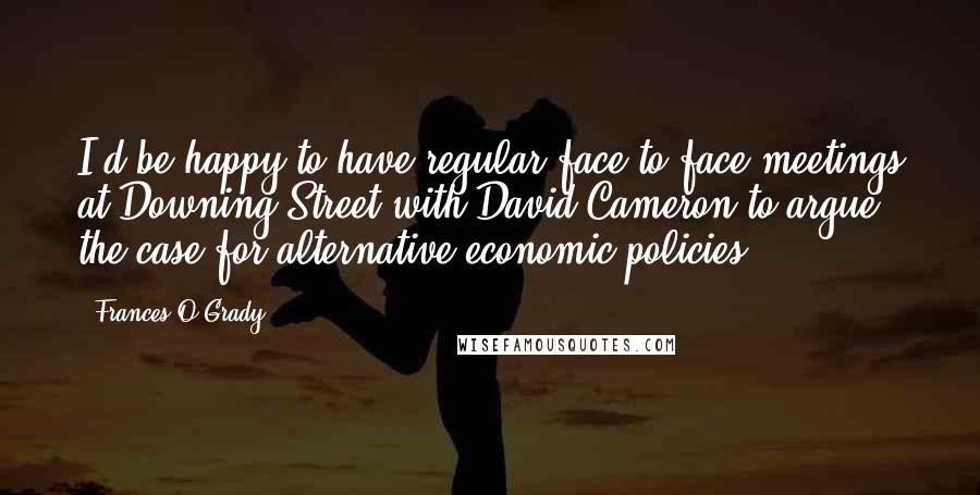 Frances O'Grady Quotes: I'd be happy to have regular face-to-face meetings at Downing Street with David Cameron to argue the case for alternative economic policies.