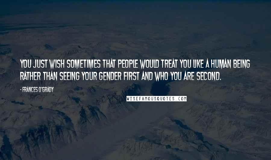 Frances O'Grady Quotes: You just wish sometimes that people would treat you like a human being rather than seeing your gender first and who you are second.
