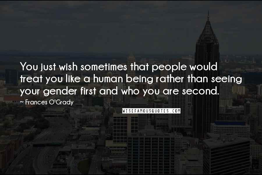 Frances O'Grady Quotes: You just wish sometimes that people would treat you like a human being rather than seeing your gender first and who you are second.