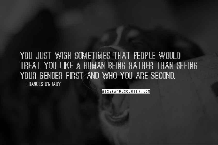 Frances O'Grady Quotes: You just wish sometimes that people would treat you like a human being rather than seeing your gender first and who you are second.