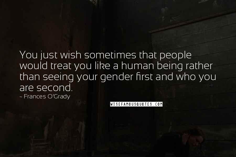Frances O'Grady Quotes: You just wish sometimes that people would treat you like a human being rather than seeing your gender first and who you are second.