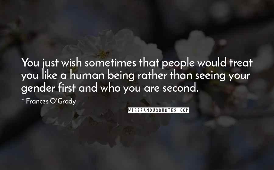 Frances O'Grady Quotes: You just wish sometimes that people would treat you like a human being rather than seeing your gender first and who you are second.