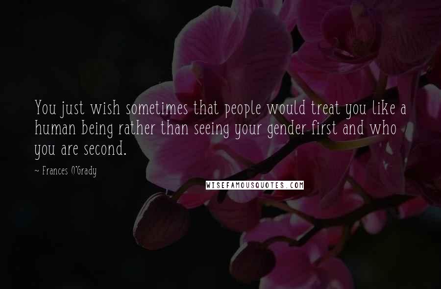 Frances O'Grady Quotes: You just wish sometimes that people would treat you like a human being rather than seeing your gender first and who you are second.