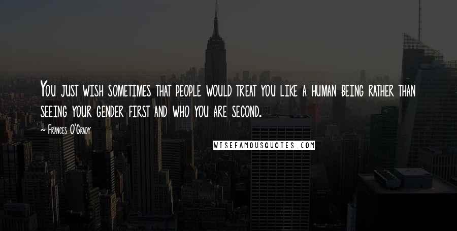 Frances O'Grady Quotes: You just wish sometimes that people would treat you like a human being rather than seeing your gender first and who you are second.