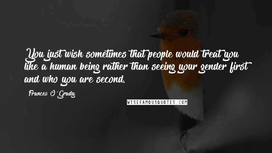 Frances O'Grady Quotes: You just wish sometimes that people would treat you like a human being rather than seeing your gender first and who you are second.