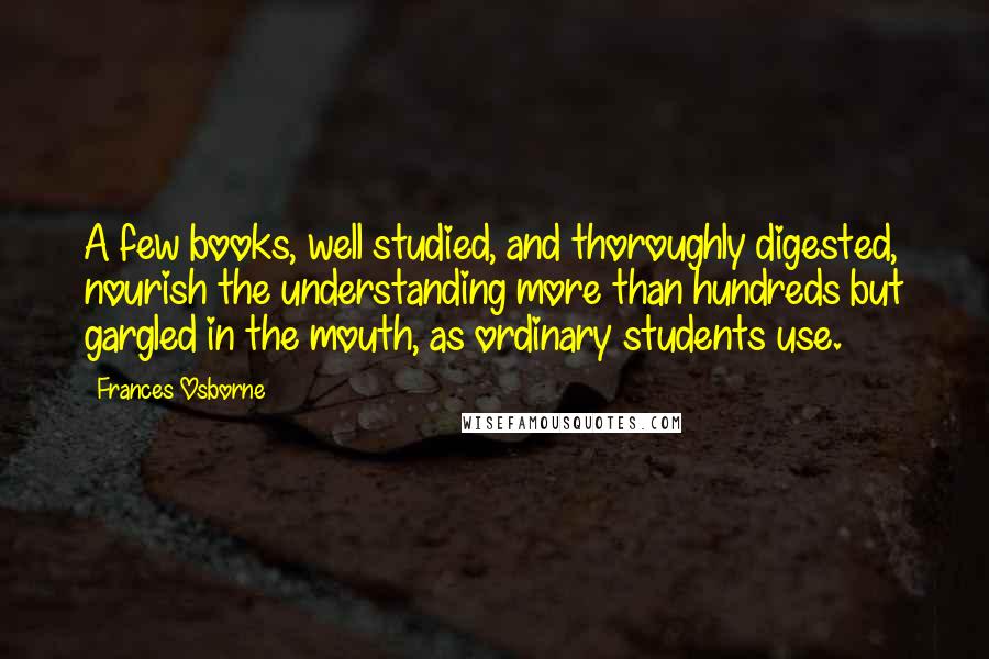 Frances Osborne Quotes: A few books, well studied, and thoroughly digested, nourish the understanding more than hundreds but gargled in the mouth, as ordinary students use.