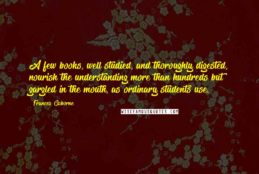 Frances Osborne Quotes: A few books, well studied, and thoroughly digested, nourish the understanding more than hundreds but gargled in the mouth, as ordinary students use.