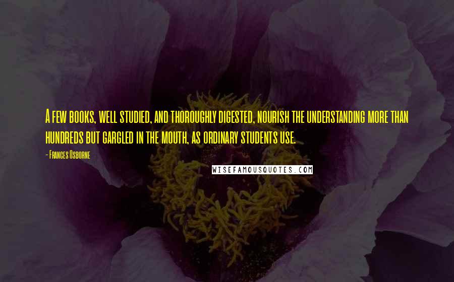 Frances Osborne Quotes: A few books, well studied, and thoroughly digested, nourish the understanding more than hundreds but gargled in the mouth, as ordinary students use.