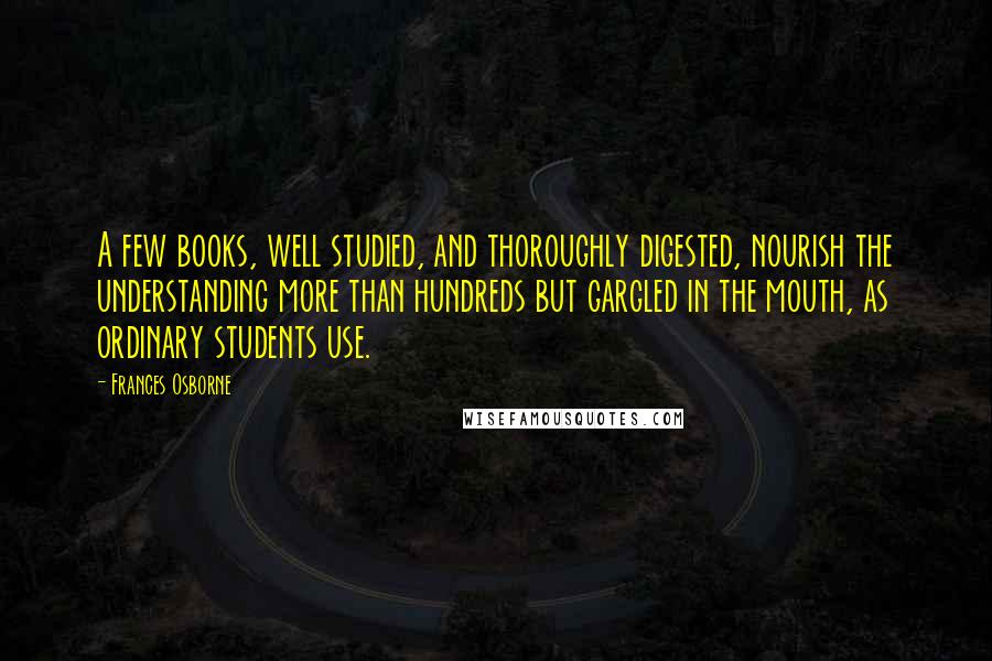 Frances Osborne Quotes: A few books, well studied, and thoroughly digested, nourish the understanding more than hundreds but gargled in the mouth, as ordinary students use.