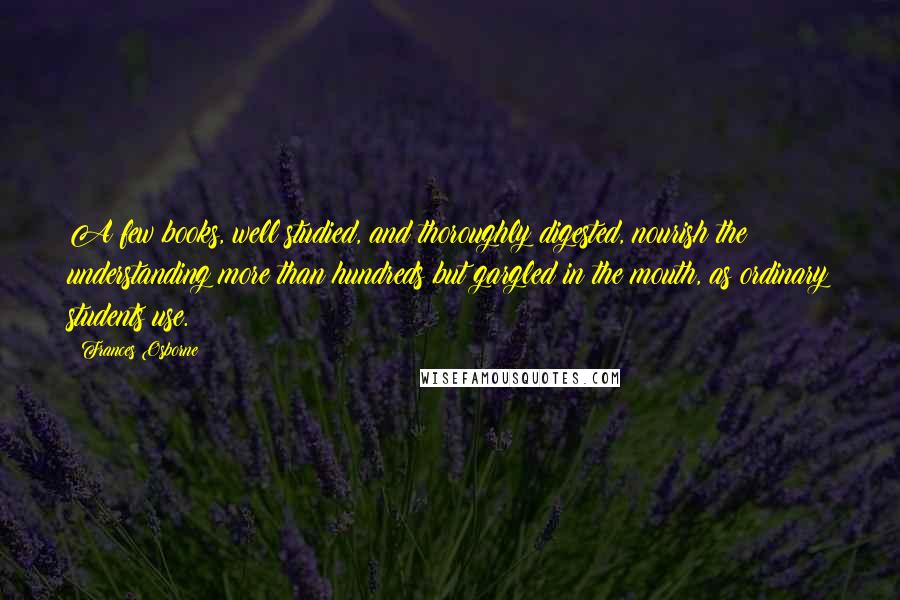 Frances Osborne Quotes: A few books, well studied, and thoroughly digested, nourish the understanding more than hundreds but gargled in the mouth, as ordinary students use.