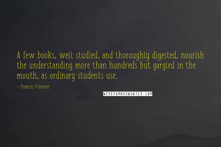 Frances Osborne Quotes: A few books, well studied, and thoroughly digested, nourish the understanding more than hundreds but gargled in the mouth, as ordinary students use.